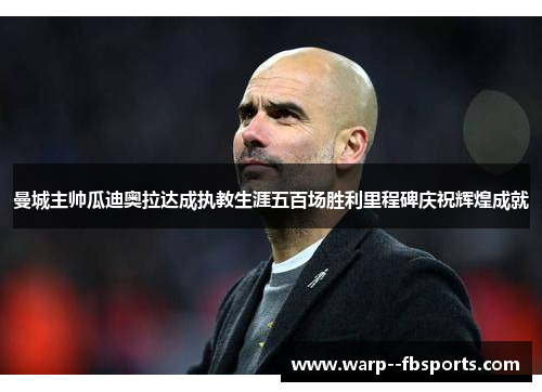 曼城主帅瓜迪奥拉达成执教生涯五百场胜利里程碑庆祝辉煌成就
